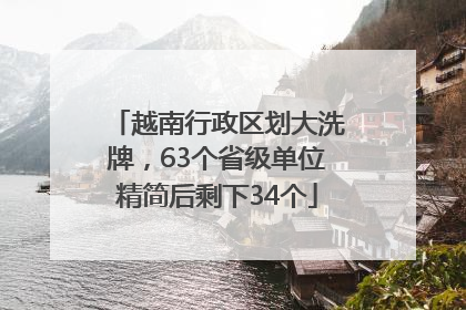 越南行政区划大洗牌，63个省级单位精简后剩下34个