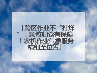 跨区作业不“打烊”，颗粒归仓有保障！农机作业气象服务精细至位置