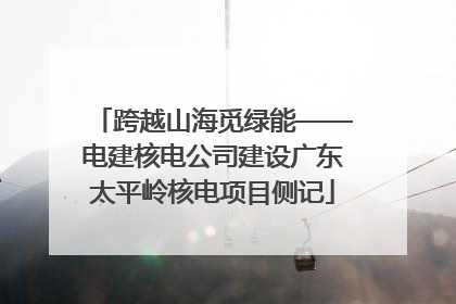 跨越山海觅绿能——电建核电公司建设广东太平岭核电项目侧记
