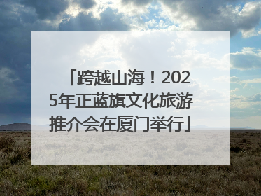 跨越山海！2025年正蓝旗文化旅游推介会在厦门举行