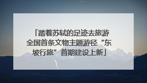 踏着苏轼的足迹去旅游 全国首条文物主题游径“东坡行旅”首期建设上新