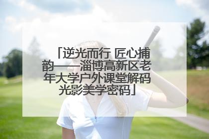 逆光而行 匠心捕韵——淄博高新区老年大学户外课堂解码光影美学密码