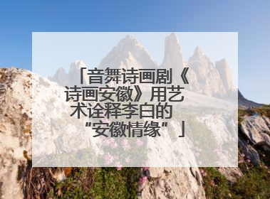 音舞诗画剧《诗画安徽》用艺术诠释李白的 “安徽情缘”