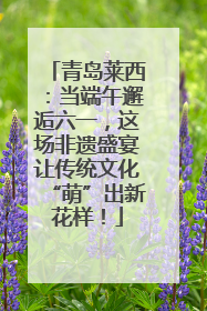 青岛莱西：当端午邂逅六一，这场非遗盛宴让传统文化“萌”出新花样！