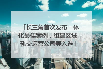 长三角首次发布一体化最佳案例，组建区域轨交运营公司等入选