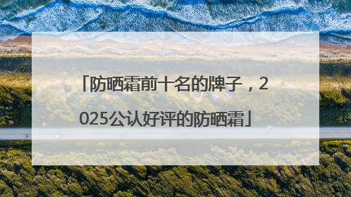 防晒霜前十名的牌子，2025公认好评的防晒霜