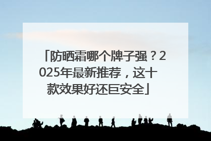 防晒霜哪个牌子强？2025年最新推荐，这十款效果好还巨安全