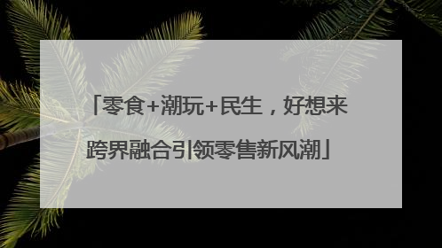 零食+潮玩+民生，好想来跨界融合引领零售新风潮