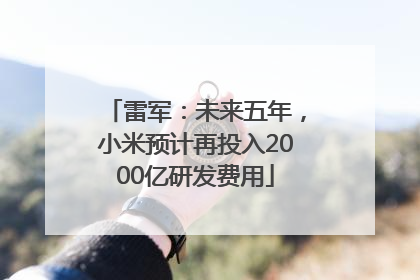 雷军：未来五年，小米预计再投入2000亿研发费用