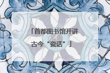 首都图书馆开讲古今“瓷话”