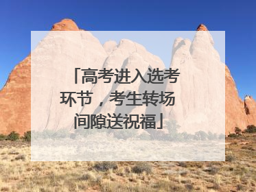 高考进入选考环节，考生转场间隙送祝福