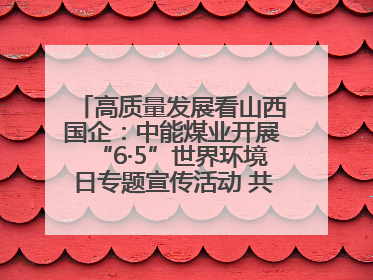 高质量发展看山西国企：中能煤业开展“6·5”世界环境日专题宣传活动 共筑绿色矿山
