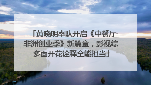 黄晓明率队开启《中餐厅·非洲创业季》新篇章，影视综多面开花诠释全能担当