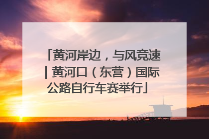 黄河岸边，与风竞速｜黄河口（东营）国际公路自行车赛举行