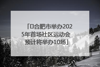 ﻿合肥市举办2025年首场社区运动会 预计将举办10场