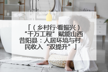 （乡村行·看振兴）“千万工程”赋能山西昔阳县：人居环境与村民收入“双提升”