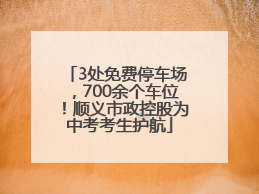 3处免费停车场，700余个车位！顺义市政控股为中考考生护航