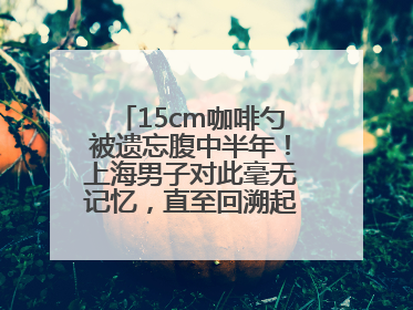 15cm咖啡勺被遗忘腹中半年！上海男子对此毫无记忆，直至回溯起一场“梦境”般的经历