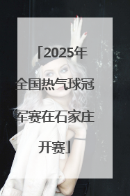 2025年全国热气球冠军赛在石家庄开赛