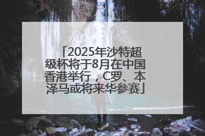 2025年沙特超级杯将于8月在中国香港举行，C罗、本泽马或将来华参赛