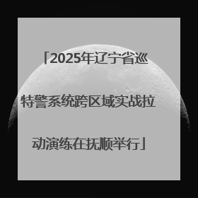 2025年辽宁省巡特警系统跨区域实战拉动演练在抚顺举行