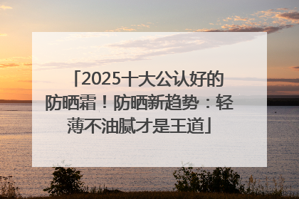 2025十大公认好的防晒霜！防晒新趋势：轻薄不油腻才是王道
