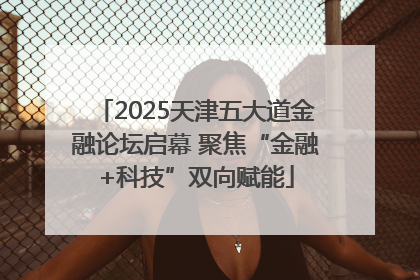 2025天津五大道金融论坛启幕 聚焦“金融+科技”双向赋能