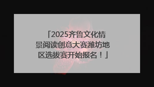 2025齐鲁文化情景阅读创意大赛潍坊地区选拔赛开始报名！