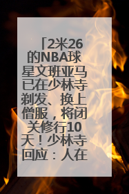 2米26的NBA球星文班亚马已在少林寺剃发、换上僧服，将闭关修行10天！少林寺回应：人在寺里