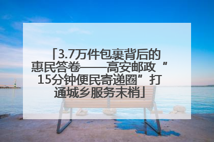 3.7万件包裹背后的惠民答卷——高安邮政“15分钟便民寄递圈”打通城乡服务末梢