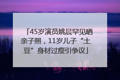 45岁演员姚晨罕见晒亲子照，11岁儿子“土豆”身材过瘦引争议