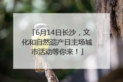6月14日长沙，文化和自然遗产日主场城市活动等你来！