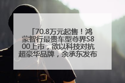 70.8万元起售！鸿蒙智行最贵车型尊界S800上市，欲以科技对抗超豪华品牌，余承东发布会未提及迈巴赫